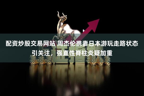配资炒股交易网站 周杰伦携妻日本游玩走路状态引关注，强直性脊柱炎疑加重
