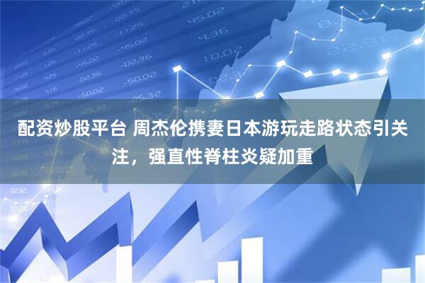 配资炒股平台 周杰伦携妻日本游玩走路状态引关注，强直性脊柱炎疑加重