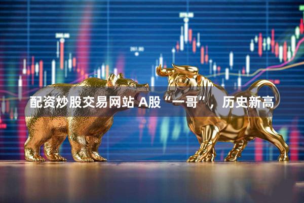 配资炒股交易网站 A股“一哥”，历史新高