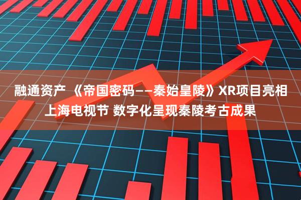 融通资产 《帝国密码——秦始皇陵》XR项目亮相上海电视节 数字化呈现秦陵考古成果
