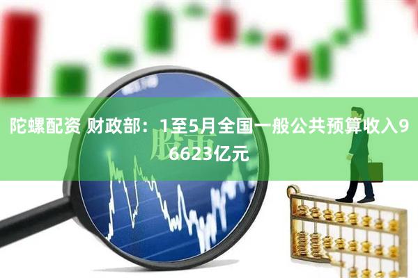 陀螺配资 财政部：1至5月全国一般公共预算收入96623亿元