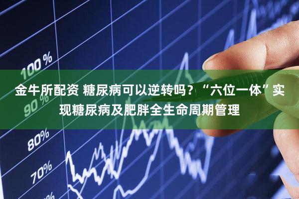 金牛所配资 糖尿病可以逆转吗？“六位一体”实现糖尿病及肥胖全生命周期管理