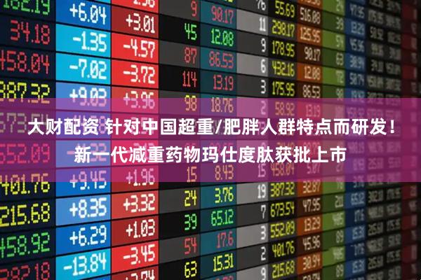大财配资 针对中国超重/肥胖人群特点而研发！新一代减重药物玛仕度肽获批上市