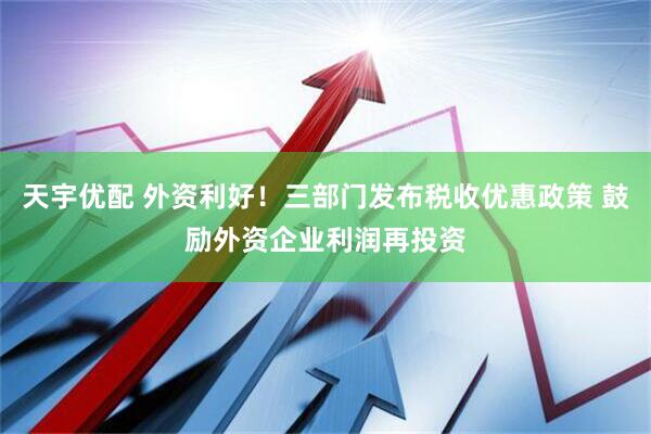 天宇优配 外资利好！三部门发布税收优惠政策 鼓励外资企业利润再投资