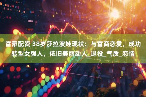 富豪配资 38岁莎拉波娃现状：与富商恋爱，成功转型女强人，依旧美丽动人_退役_气质_恋情