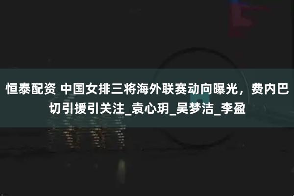 恒泰配资 中国女排三将海外联赛动向曝光，费内巴切引援引关注_袁心玥_吴梦洁_李盈