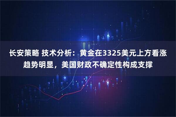 长安策略 技术分析：黄金在3325美元上方看涨趋势明显，美国财政不确定性构成支撑