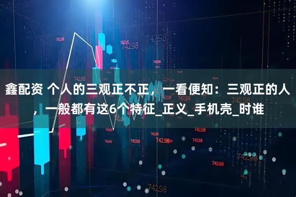 鑫配资 个人的三观正不正，一看便知：三观正的人，一般都有这6个特征_正义_手机壳_时谁