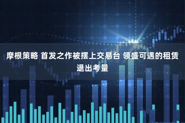 摩根策略 首发之作被摆上交易台 领盛可遇的租赁退出考量