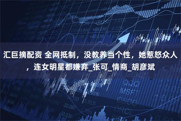 汇巨摘配资 全网抵制，没教养当个性，她惹怒众人，连女明星都嫌弃_张可_情商_胡彦斌