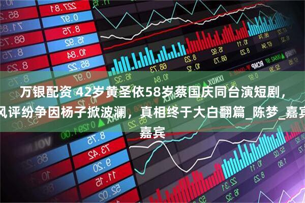 万银配资 42岁黄圣依58岁蔡国庆同台演短剧，风评纷争因杨子掀波澜，真相终于大白翻篇_陈梦_嘉宾