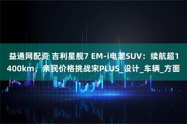 益通网配资 吉利星舰7 EM-i电混SUV：续航超1400km，亲民价格挑战宋PLUS_设计_车辆_方面