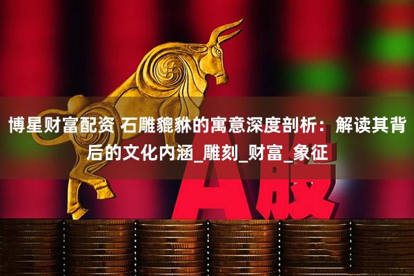博星财富配资 石雕貔貅的寓意深度剖析：解读其背后的文化内涵_雕刻_财富_象征