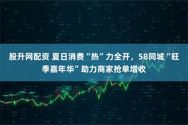 股升网配资 夏日消费“热”力全开，58同城“旺季嘉年华”助力商家抢单增收