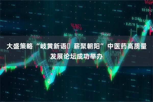 大盛策略 “岐黄新语・薪聚朝阳” 中医药高质量发展论坛成功举办