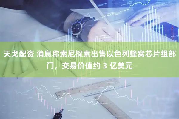 天戈配资 消息称索尼探索出售以色列蜂窝芯片组部门，交易价值约 3 亿美元