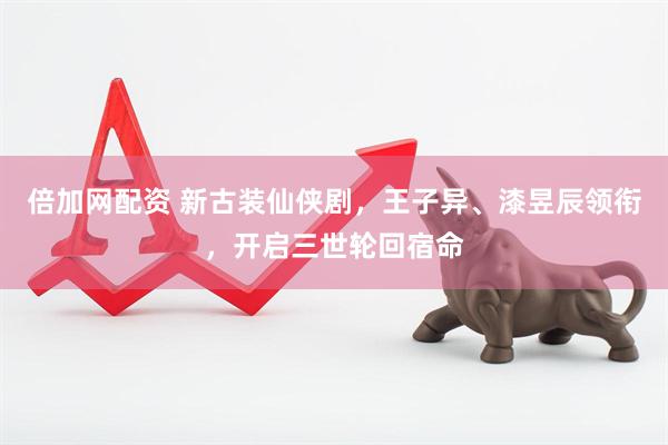倍加网配资 新古装仙侠剧，王子异、漆昱辰领衔，开启三世轮回宿命