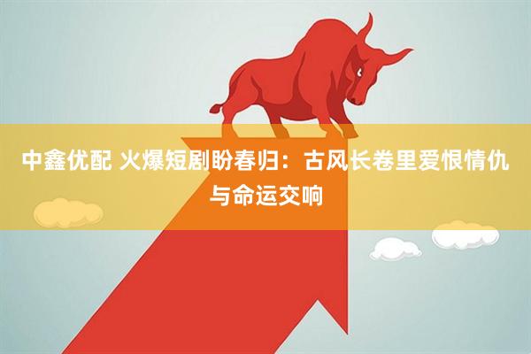 中鑫优配 火爆短剧盼春归：古风长卷里爱恨情仇与命运交响
