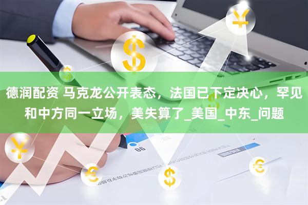 德润配资 马克龙公开表态，法国已下定决心，罕见和中方同一立场，美失算了_美国_中东_问题