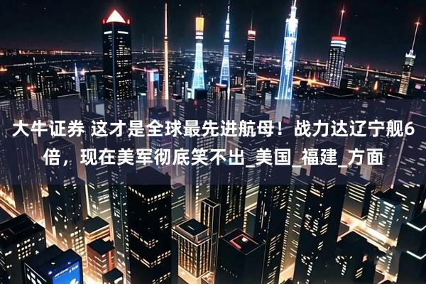 大牛证券 这才是全球最先进航母！战力达辽宁舰6倍，现在美军彻底笑不出_美国_福建_方面