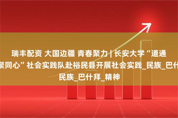 瑞丰配资 大国边疆 青春聚力 | 长安大学“道通边疆·籽聚同心”社会实践队赴裕民县开展社会实践_民族_巴什拜_精神