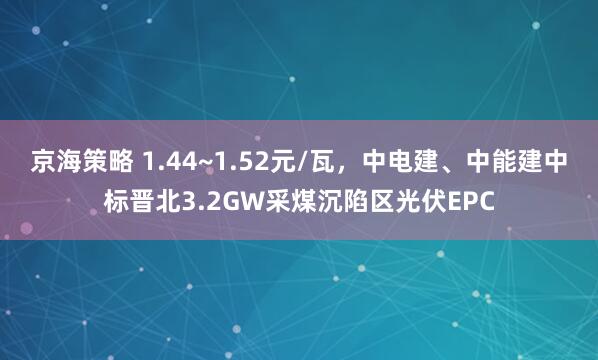 京海策略 1.44~1.52元/瓦，中电建、中能建中标晋北3.2GW采煤沉陷区光伏EPC