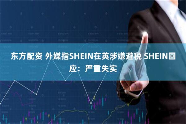 东方配资 外媒指SHEIN在英涉嫌避税 SHEIN回应：严重失实
