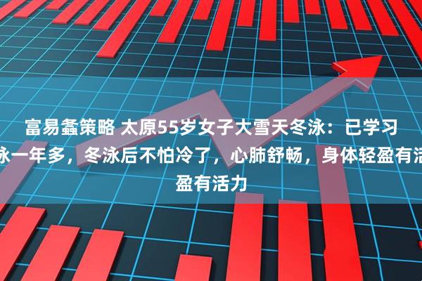 富易螽策略 太原55岁女子大雪天冬泳:已学习游泳一年多,冬泳后不怕冷了,心肺舒畅,身体轻盈有活力